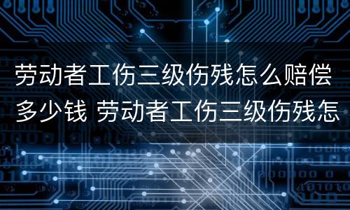 劳动者工伤三级伤残怎么赔偿多少钱 劳动者工伤三级伤残怎么赔偿多少钱啊