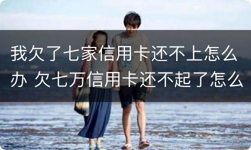 我欠了七家信用卡还不上怎么办 欠七万信用卡还不起了怎么办
