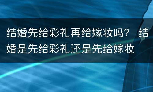结婚先给彩礼再给嫁妆吗？ 结婚是先给彩礼还是先给嫁妆