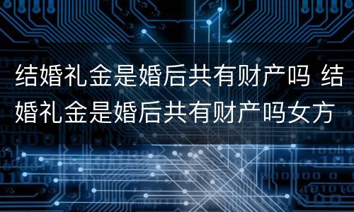 结婚礼金是婚后共有财产吗 结婚礼金是婚后共有财产吗女方