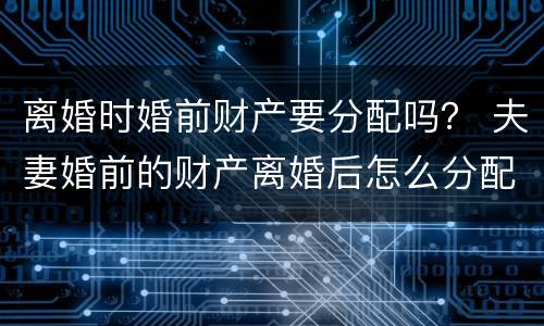 离婚时婚前财产要分配吗？ 夫妻婚前的财产离婚后怎么分配