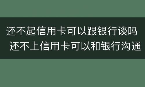 还不起信用卡可以跟银行谈吗 还不上信用卡可以和银行沟通吗