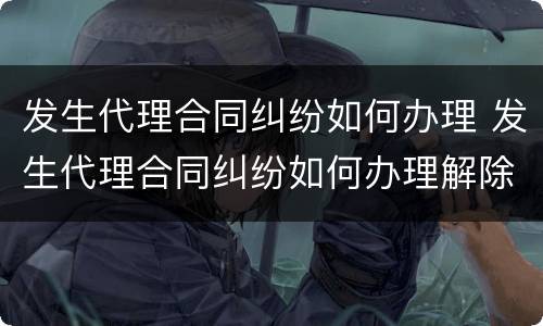 发生代理合同纠纷如何办理 发生代理合同纠纷如何办理解除