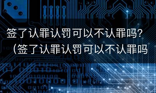 签了认罪认罚可以不认罪吗？（签了认罪认罚可以不认罪吗）