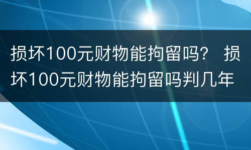 损坏100元财物能拘留吗？ 损坏100元财物能拘留吗判几年