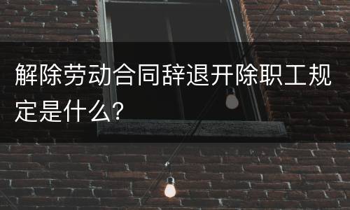 解除劳动合同辞退开除职工规定是什么？