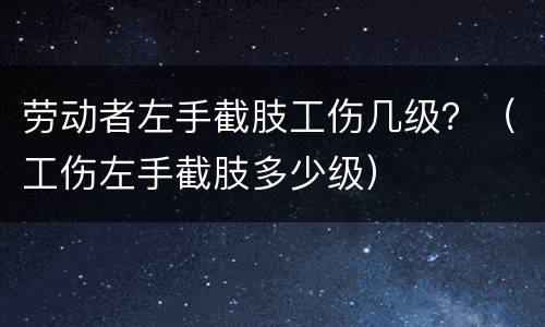 劳动者左手截肢工伤几级？（工伤左手截肢多少级）