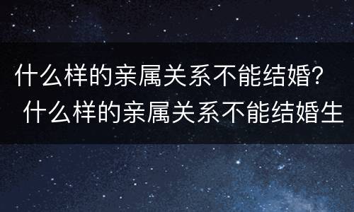 什么样的亲属关系不能结婚？ 什么样的亲属关系不能结婚生孩子