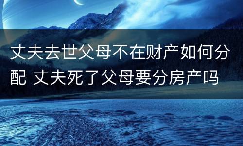 丈夫去世父母不在财产如何分配 丈夫死了父母要分房产吗