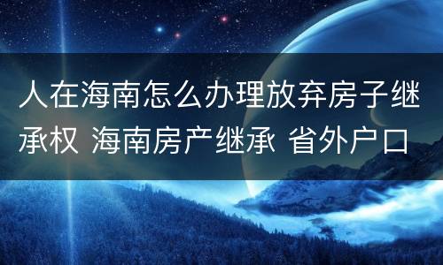 人在海南怎么办理放弃房子继承权 海南房产继承 省外户口能继承吗