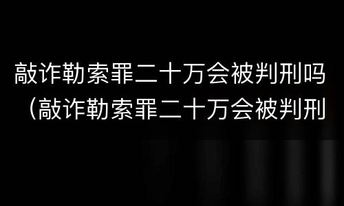 敲诈勒索罪二十万会被判刑吗（敲诈勒索罪二十万会被判刑吗判几年）