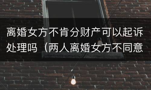 离婚女方不肯分财产可以起诉处理吗（两人离婚女方不同意分割房产怎么办?）