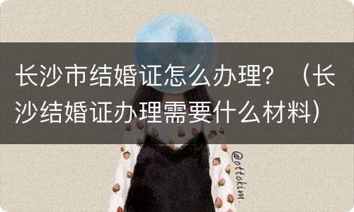 长沙市结婚证怎么办理？（长沙结婚证办理需要什么材料）
