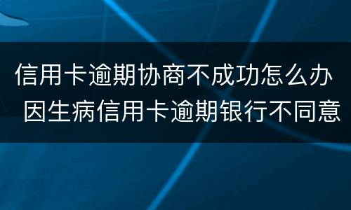 信用卡逾期协商不成功怎么办 因生病信用卡逾期银行不同意协商怎么办
