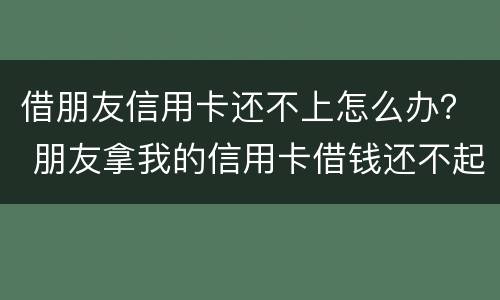 借朋友信用卡还不上怎么办？ 朋友拿我的信用卡借钱还不起怎么办