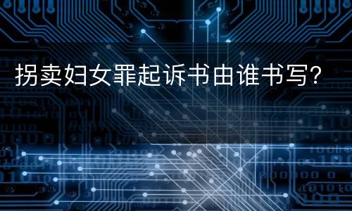 拐卖妇女罪起诉书由谁书写？