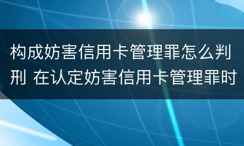 构成妨害信用卡管理罪怎么判刑 在认定妨害信用卡管理罪时,要注意窃取