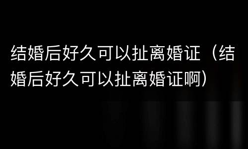 结婚后好久可以扯离婚证（结婚后好久可以扯离婚证啊）