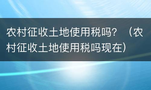 农村征收土地使用税吗？（农村征收土地使用税吗现在）
