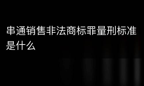 串通销售非法商标罪量刑标准是什么