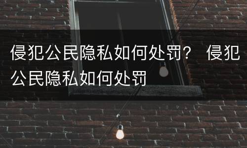 侵犯公民隐私如何处罚？ 侵犯公民隐私如何处罚