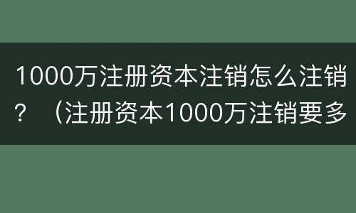 1000万注册资本注销怎么注销？（注册资本1000万注销要多少钱）