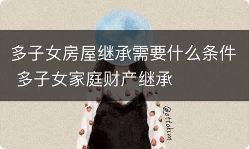 多子女房屋继承需要什么条件 多子女家庭财产继承