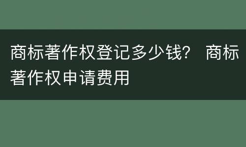 商标著作权登记多少钱？ 商标著作权申请费用