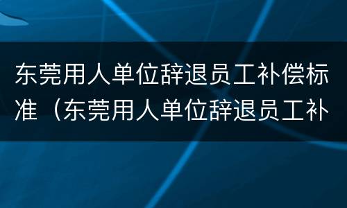 东莞用人单位辞退员工补偿标准（东莞用人单位辞退员工补偿标准最新）
