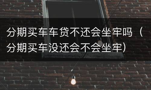分期买车车贷不还会坐牢吗（分期买车没还会不会坐牢）
