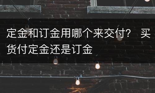 定金和订金用哪个来交付？ 买货付定金还是订金
