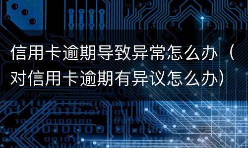 信用卡逾期导致异常怎么办（对信用卡逾期有异议怎么办）