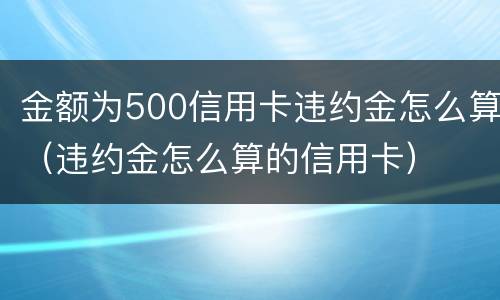 金额为500信用卡违约金怎么算（违约金怎么算的信用卡）
