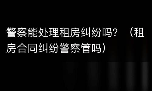 警察能处理租房纠纷吗？（租房合同纠纷警察管吗）