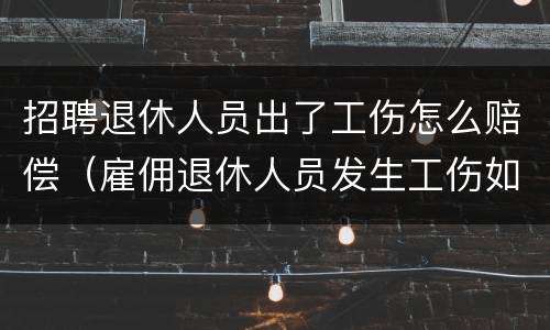 招聘退休人员出了工伤怎么赔偿（雇佣退休人员发生工伤如何赔偿）