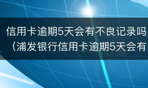 信用卡逾期5天会有不良记录吗（浦发银行信用卡逾期5天会有不良记录吗）