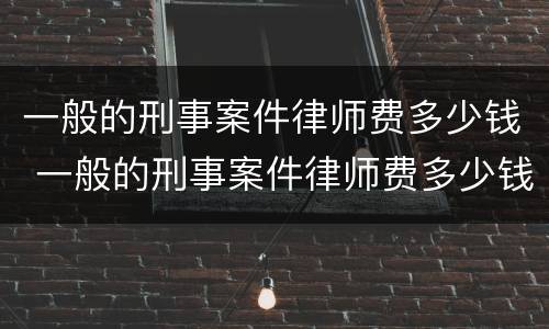 一般的刑事案件律师费多少钱 一般的刑事案件律师费多少钱一个月