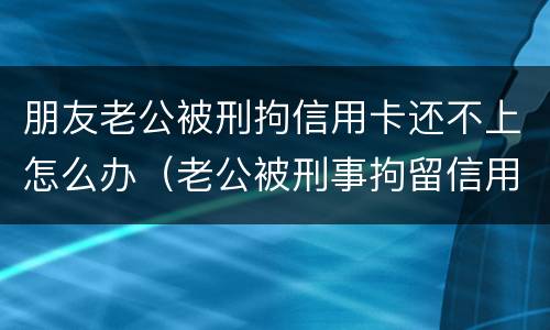 朋友老公被刑拘信用卡还不上怎么办（老公被刑事拘留信用卡还不上怎么办）