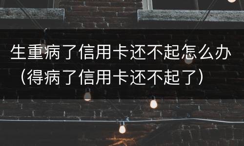 生重病了信用卡还不起怎么办（得病了信用卡还不起了）