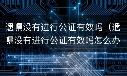 遗嘱没有进行公证有效吗（遗嘱没有进行公证有效吗怎么办）