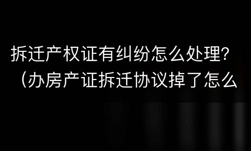 拆迁产权证有纠纷怎么处理？（办房产证拆迁协议掉了怎么办）