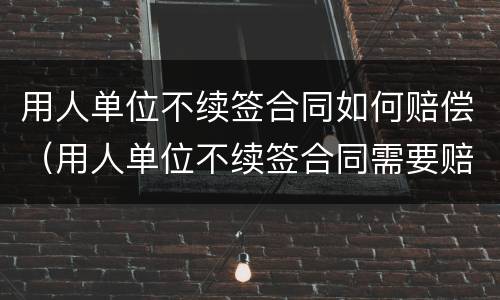 用人单位不续签合同如何赔偿（用人单位不续签合同需要赔偿吗）