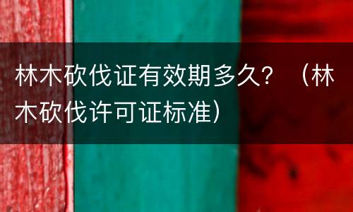 林木砍伐证有效期多久？（林木砍伐许可证标准）