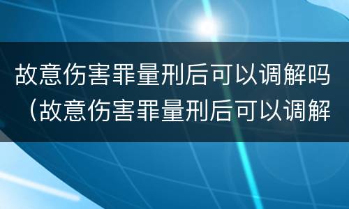故意伤害罪量刑后可以调解吗（故意伤害罪量刑后可以调解吗判几年）