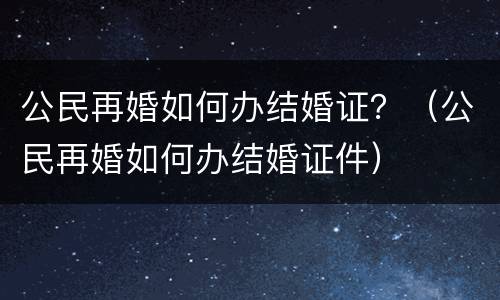 公民再婚如何办结婚证？（公民再婚如何办结婚证件）