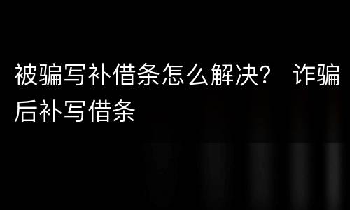 被骗写补借条怎么解决？ 诈骗后补写借条