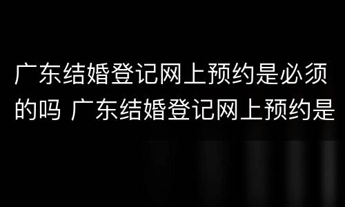 广东结婚登记网上预约是必须的吗 广东结婚登记网上预约是必须的吗现在