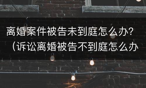离婚案件被告未到庭怎么办？（诉讼离婚被告不到庭怎么办）