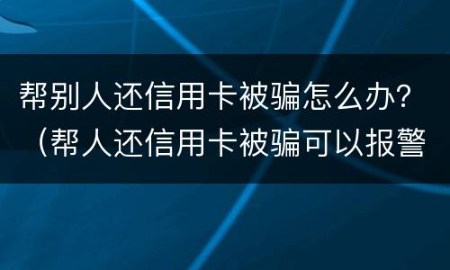 帮别人还信用卡被骗怎么办？（帮人还信用卡被骗可以报警吗）