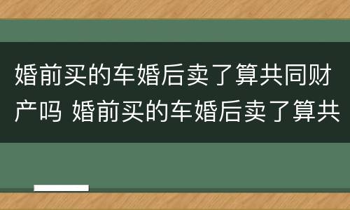 婚前买的车婚后卖了算共同财产吗 婚前买的车婚后卖了算共同财产吗怎么算